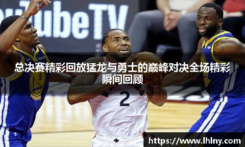 总决赛精彩回放猛龙与勇士的巅峰对决全场精彩瞬间回顾